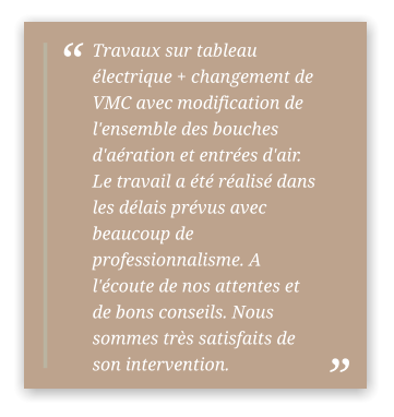 Travaux sur tableau électrique + changement de VMC avec modification de l'ensemble des bouches d'aération et entrées d'air. Le travail a été réalisé dans les délais prévus avec beaucoup de professionnalisme. A l'écoute de nos attentes et de bons conseils. Nous sommes très satisfaits de son intervention.